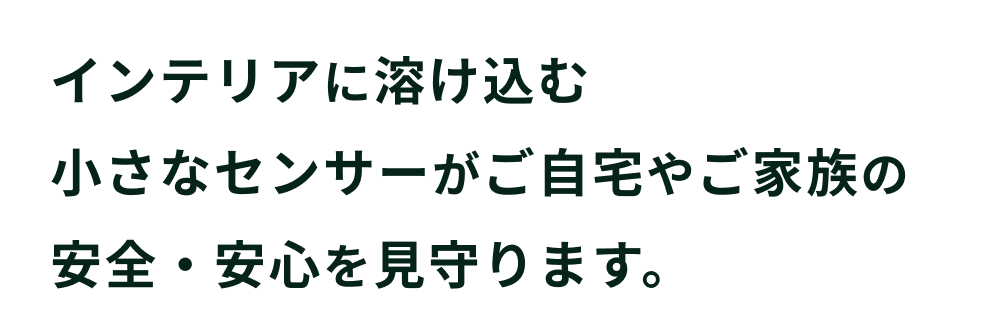 インテリアに溶け込む小さなセンサーがご自宅やご家族の安全・安心を見守ります。