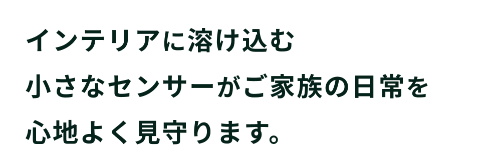 インテリアに溶け込む小さなセンサーがご家族の日常を心地よく見守ります。