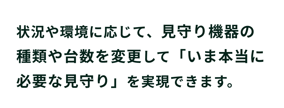 状況や環境に応じて、見守り機器の種類や台数を変更して「いま本当に必要な見守り」を実現できます。