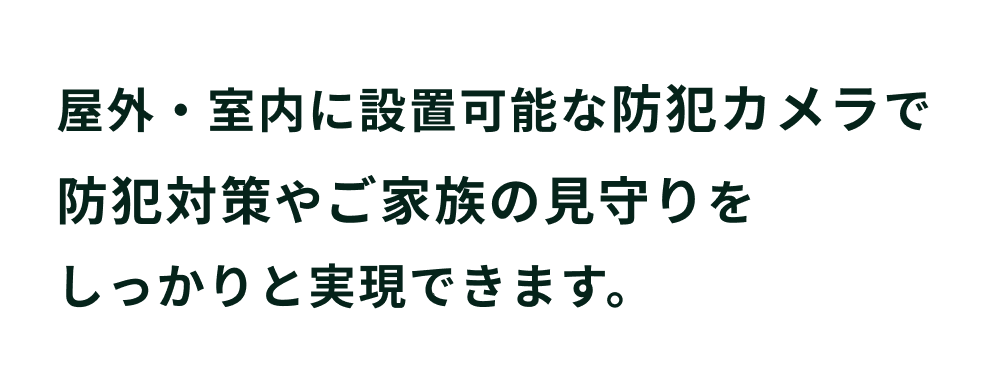 屋外・室内に設置可能な防犯カメラで防犯対策やご家族の見守りをしっかりと実現できます。