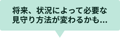 将来、状況によって必要な見守り方法が変わるかも...