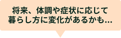 将来、体調や症状に応じて暮らし方に変化があるかも...